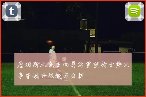 詹姆斯未来去向悬念重重骑士热火争夺战升级概率分析