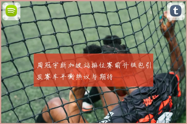 周冠宇新加坡站排位赛前升级包引发赛车平衡热议与期待