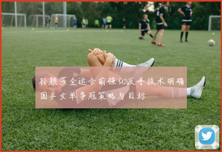 孙颖莎全运会前强化反手技术明确国乒女单争冠策略与目标