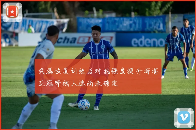 武磊恢复训练后对抗强度提升海港亚冠锋线人选尚未确定