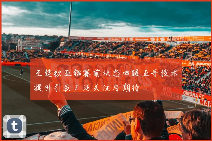 王楚钦亚锦赛前状态回暖正手技术提升引发广泛关注与期待