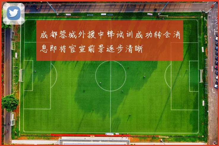 成都蓉城外援中锋试训成功转会消息即将官宣前景逐步清晰