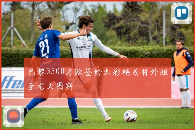 巴黎3500万欧签铃木彩艳或将外租至尤文图斯