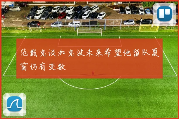 范戴克谈加克波未来希望他留队夏窗仍有变数
