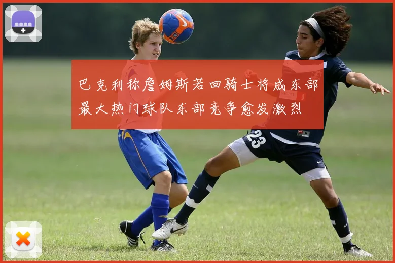 巴克利称詹姆斯若回骑士将成东部最大热门球队东部竞争愈发激烈