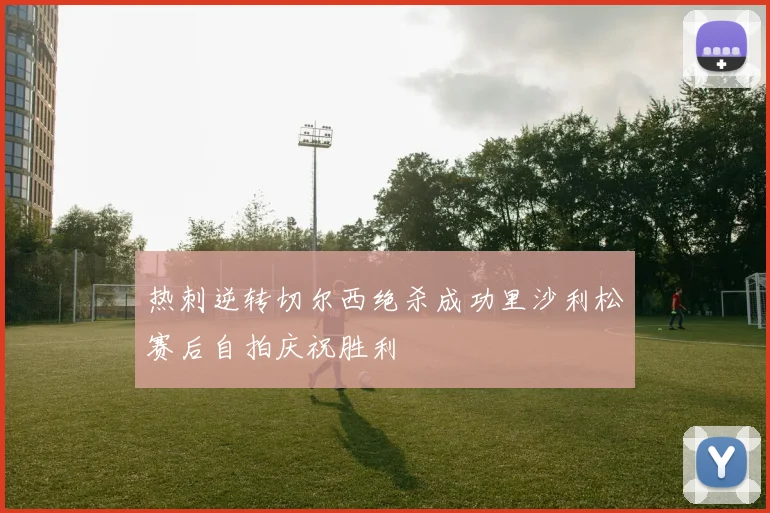 热刺逆转切尔西绝杀成功里沙利松赛后自拍庆祝胜利