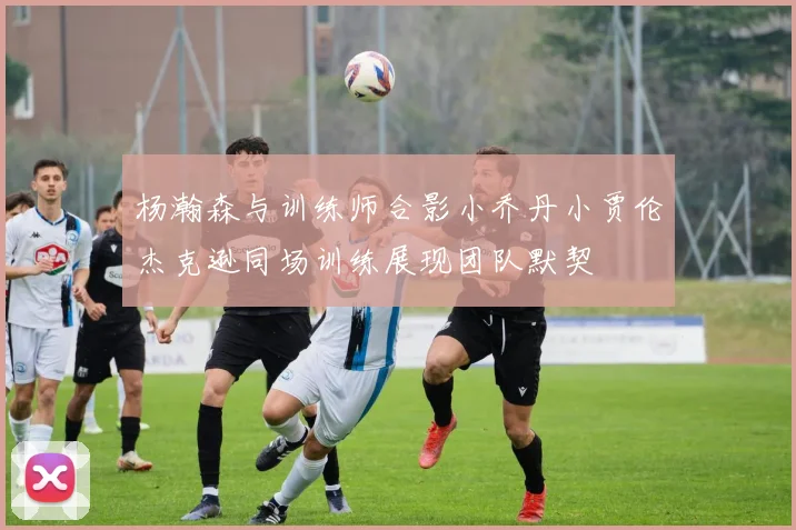 杨瀚森与训练师合影小乔丹小贾伦杰克逊同场训练展现团队默契