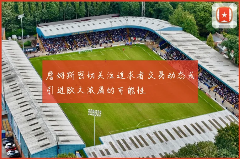 詹姆斯密切关注追求者交易动态或引进欧文浓眉的可能性