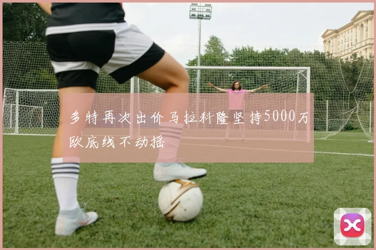 多特再次出价马拉科隆坚持5000万欧底线不动摇