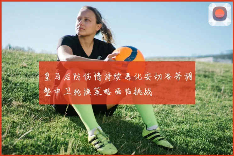 皇马后防伤情持续恶化安切洛蒂调整中卫轮换策略面临挑战