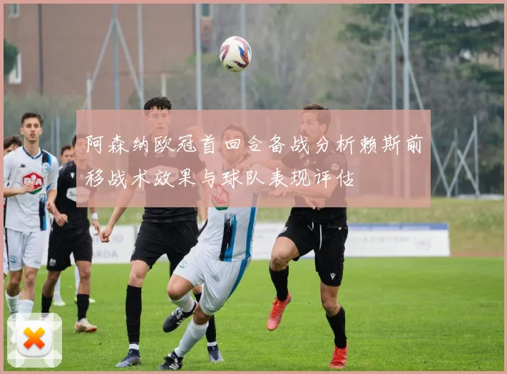 阿森纳欧冠首回合备战分析赖斯前移战术效果与球队表现评估